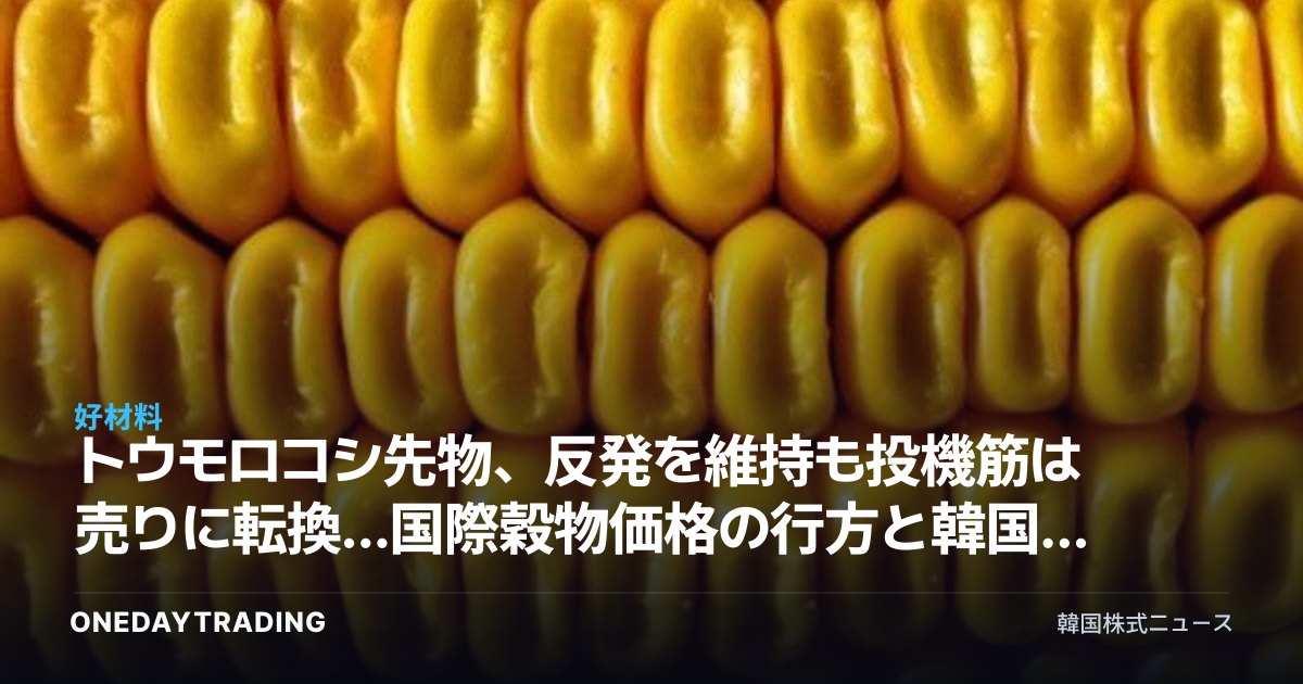 トウモロコシ先物、反発を維持も投機筋は売りに転換…国際穀物価格の行方と韓国の飼料・食品株への影響
