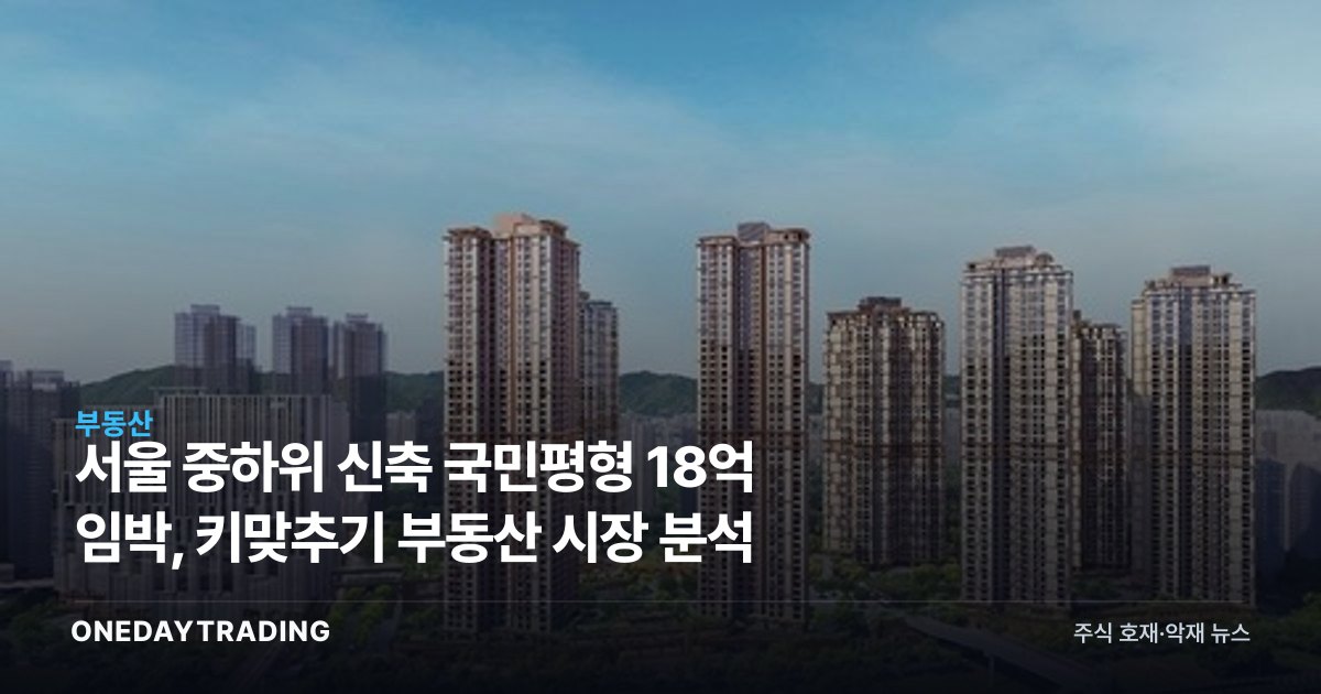 서울 중하위 신축 국민평형 18억 임박, 키맞추기 부동산 시장 분석