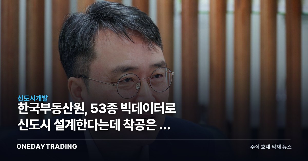 한국부동산원, 53종 빅데이터로 신도시 설계한다는데 착공은 더 늦어질 수도